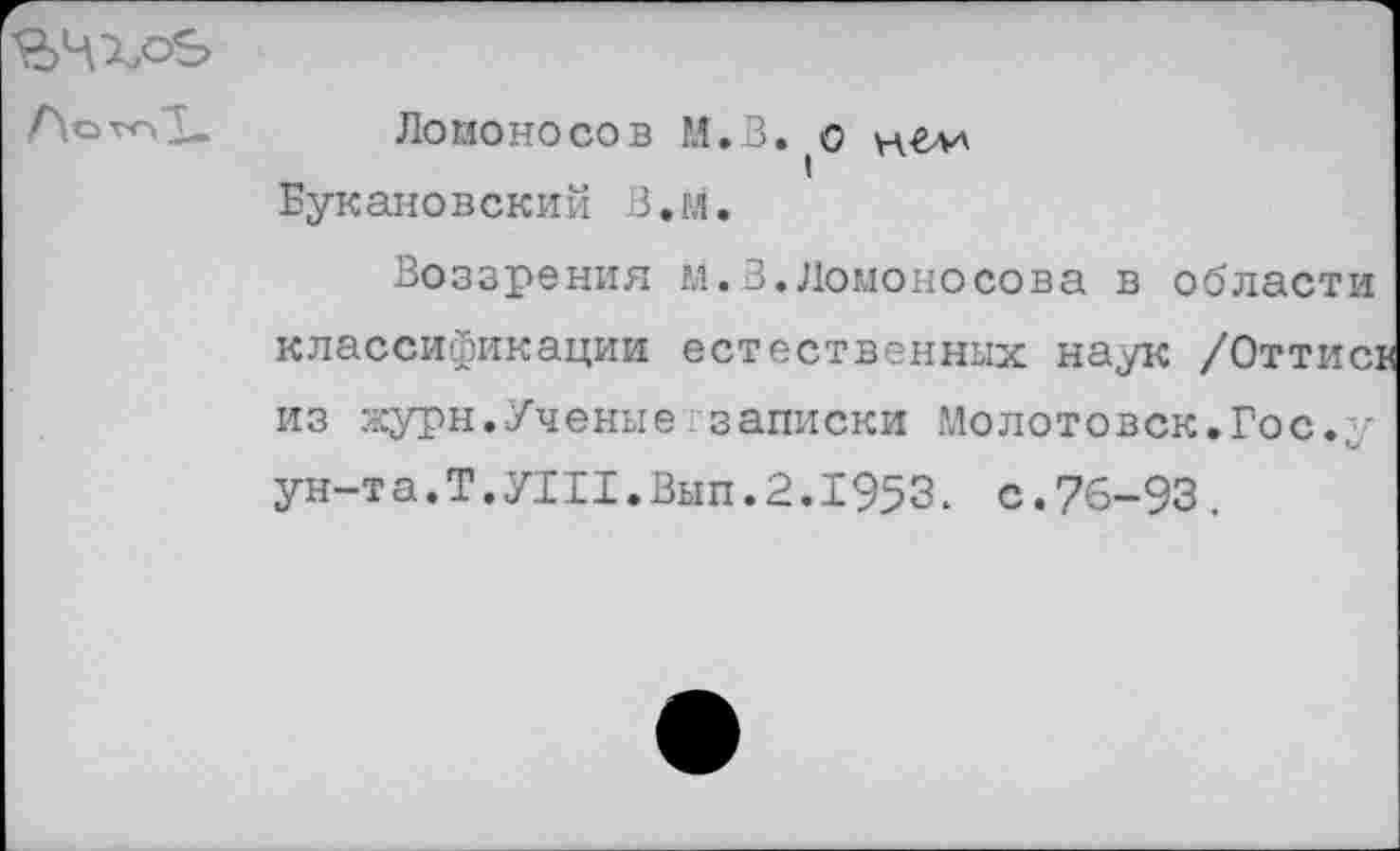 ﻿ЪЧХоЬ
Ломоносов М.В. о нг>и Букановский В.м.
Воззрения М.В.Ломоносова в области классификации естественных наук /Оттисв из журн.Ученыетзаписки Молотовск.Гос.у ун-та.Т.У111.Вып.2.1953. с.76-93.